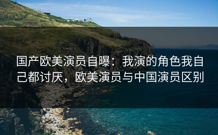 国产欧美演员自曝：我演的角色我自己都讨厌，欧美演员与中国演员区别