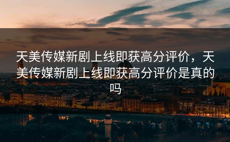 天美传媒新剧上线即获高分评价，天美传媒新剧上线即获高分评价是真的吗