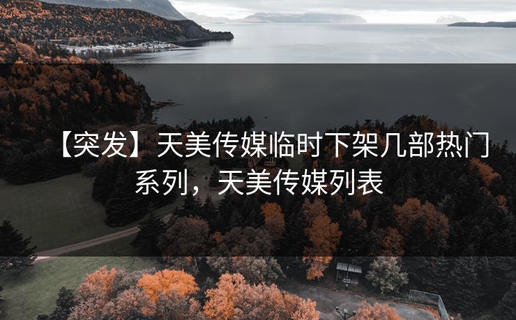 【突发】天美传媒临时下架几部热门系列，天美传媒列表