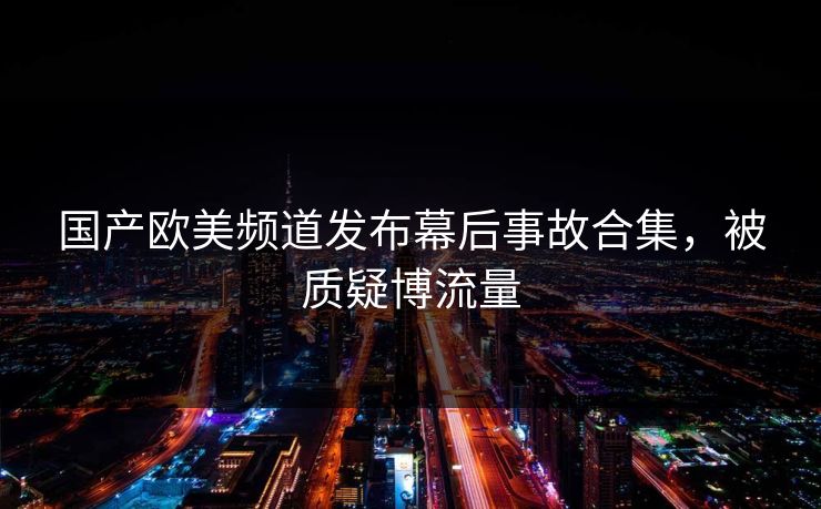 国产欧美频道发布幕后事故合集，被质疑博流量