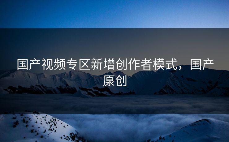国产视频专区新增创作者模式，国产厡创