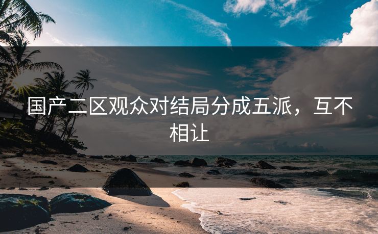 国产二区观众对结局分成五派，互不相让