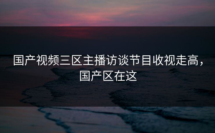 国产视频三区主播访谈节目收视走高，国产区在这
