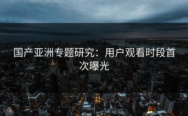 国产亚洲专题研究：用户观看时段首次曝光