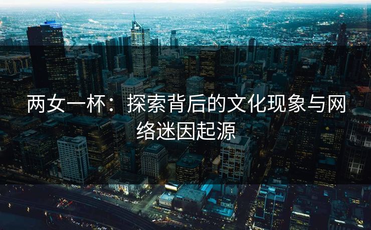 两女一杯：探索背后的文化现象与网络迷因起源