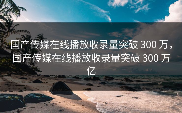 国产传媒在线播放收录量突破 300 万，国产传媒在线播放收录量突破 300 万亿