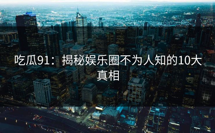 吃瓜91：揭秘娱乐圈不为人知的10大真相