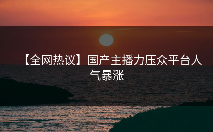 【全网热议】国产主播力压众平台人气暴涨