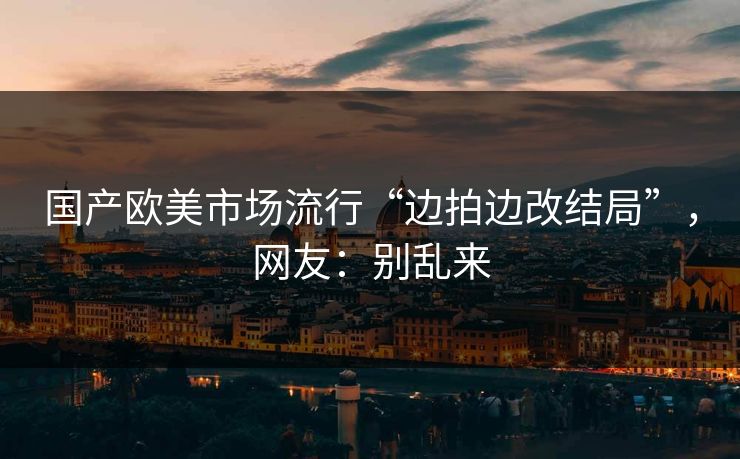 国产欧美市场流行“边拍边改结局”，网友：别乱来