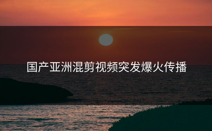 国产亚洲混剪视频突发爆火传播