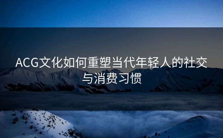 ACG文化如何重塑当代年轻人的社交与消费习惯