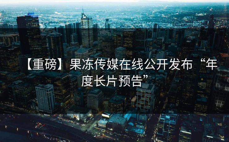 【重磅】果冻传媒在线公开发布“年度长片预告”