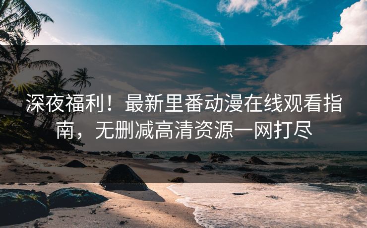 深夜福利！最新里番动漫在线观看指南，无删减高清资源一网打尽