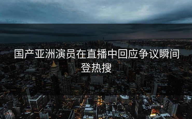 国产亚洲演员在直播中回应争议瞬间登热搜