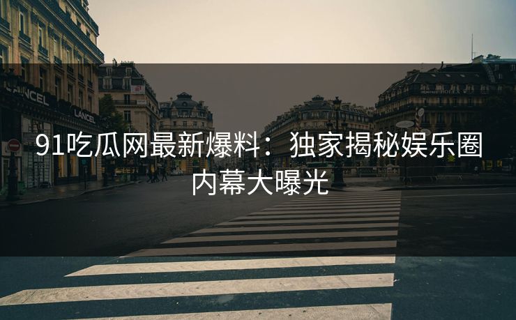 91吃瓜网最新爆料：独家揭秘娱乐圈内幕大曝光
