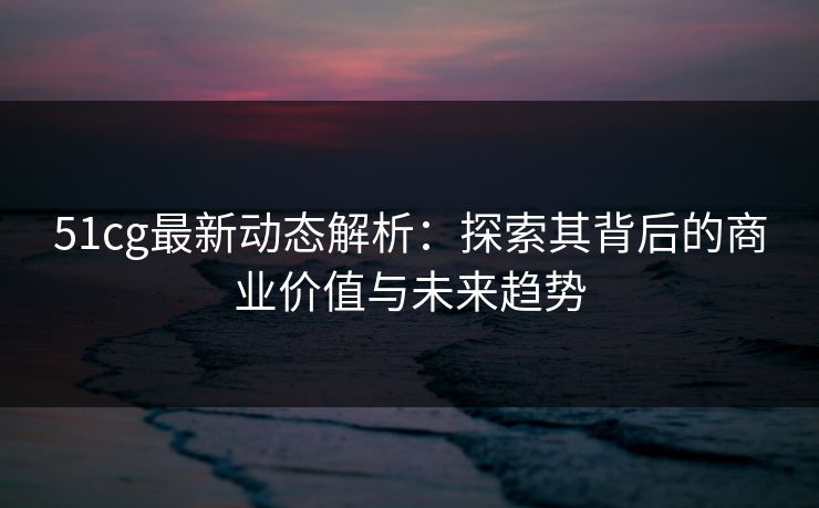51cg最新动态解析：探索其背后的商业价值与未来趋势