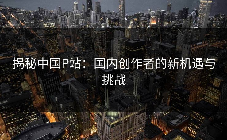揭秘中国P站：国内创作者的新机遇与挑战
