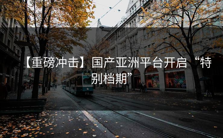 【重磅冲击】国产亚洲平台开启“特别档期”