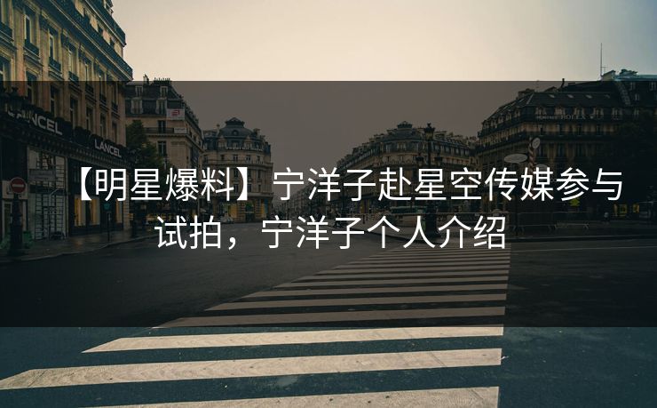 【明星爆料】宁洋子赴星空传媒参与试拍，宁洋子个人介绍