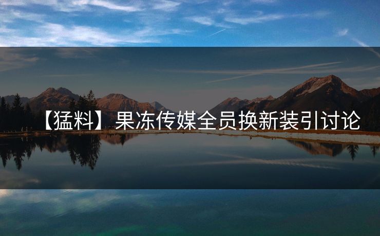 【猛料】果冻传媒全员换新装引讨论