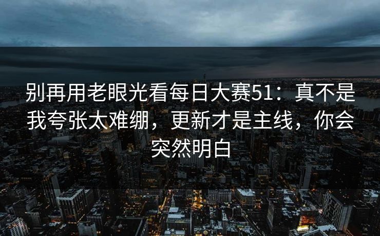 别再用老眼光看每日大赛51：真不是我夸张太难绷，更新才是主线，你会突然明白