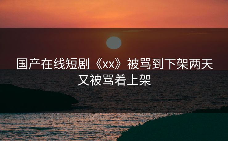 国产在线短剧《xx》被骂到下架两天又被骂着上架