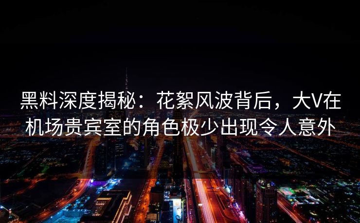 黑料深度揭秘：花絮风波背后，大V在机场贵宾室的角色极少出现令人意外