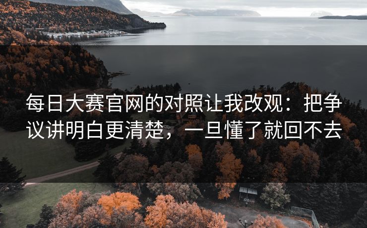 每日大赛官网的对照让我改观：把争议讲明白更清楚，一旦懂了就回不去