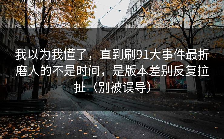 我以为我懂了，直到刷91大事件最折磨人的不是时间，是版本差别反复拉扯（别被误导）