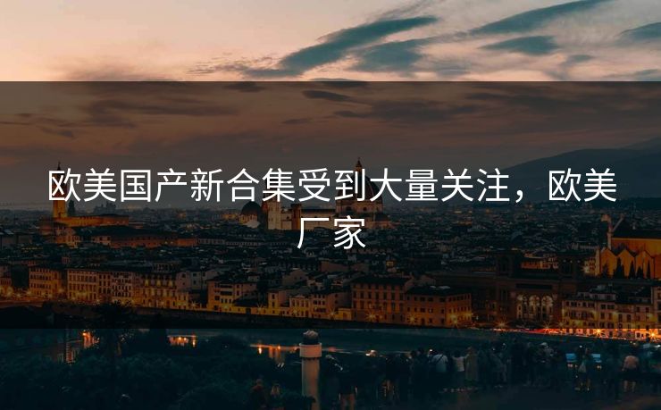 欧美国产新合集受到大量关注,欧美厂家 欧美国产新合集受到大量关注,欧美厂家