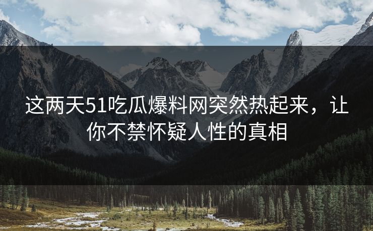 这两天51吃瓜爆料网突然热起来，让你不禁怀疑人性的真相