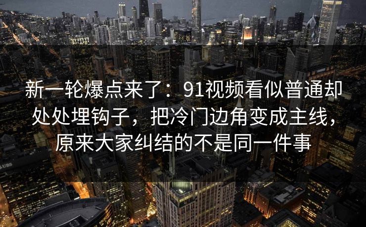 新一轮爆点来了：91视频看似普通却处处埋钩子，把冷门边角变成主线，原来大家纠结的不是同一件事