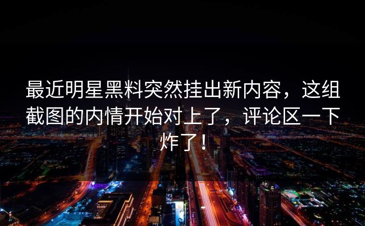 最近明星黑料突然挂出新内容，这组截图的内情开始对上了，评论区一下炸了！